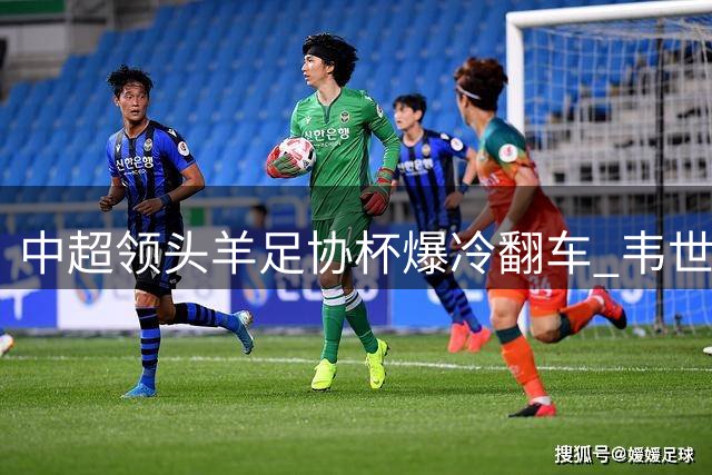 中超领头羊足协杯爆冷翻车 韦世豪情绪失控暴露蓉城深层危机