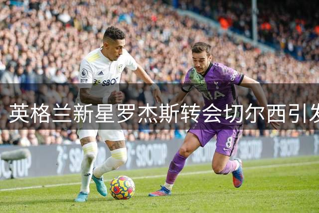 英格兰新星罗杰斯转会切尔西引发业界质疑 职业生涯前景蒙阴影