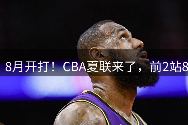 8月开打！CBA夏联来了，前2站8球队亮相，山东缺席，或第3站首秀